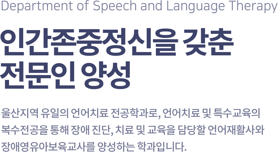 Department of Speech and Language Therapy 인간존중정신을 갖춘 전문인 양성, 울산지역 유일의 언어치료 전공학과로, 언어치료 및 특수교육의 복수전공을 통해 장애진단, 치료 및 교육을 담당할 언어재활사와 장애영유아보육교사를 양성하는 학과입니다.